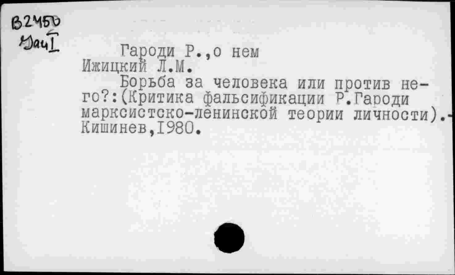 ﻿6246^
Гароди Р.,о нем Ижицкии Л.М.
Борьба за человека или против него?: (Критика фальсификации Р.Гаооди марксистско-ленинской теории личности). Кишинев,1980.